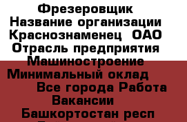 Фрезеровщик › Название организации ­ Краснознаменец, ОАО › Отрасль предприятия ­ Машиностроение › Минимальный оклад ­ 40 000 - Все города Работа » Вакансии   . Башкортостан респ.,Баймакский р-н